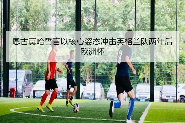 恩古莫哈誓言以核心姿态冲击英格兰队两年后欧洲杯